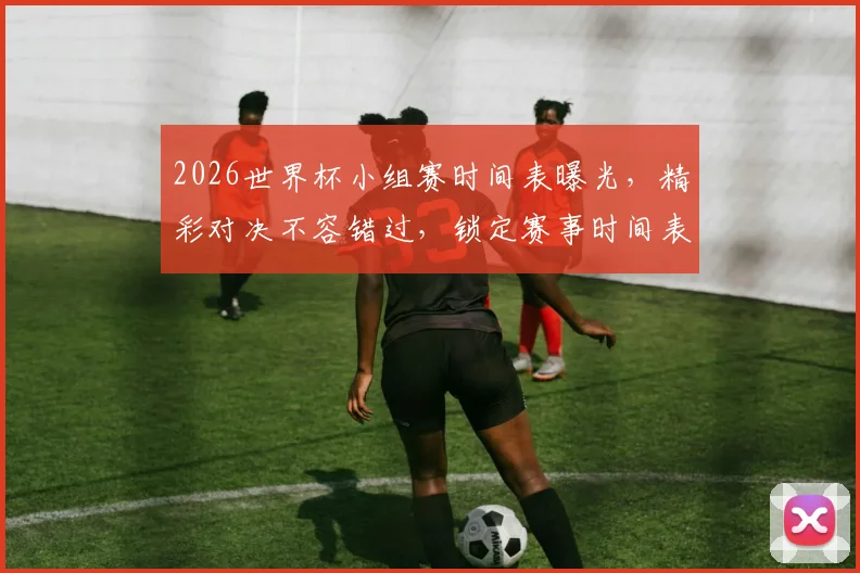 2026世界杯小组赛时间表曝光，精彩对决不容错过，锁定赛事时间表，共赴足球盛宴