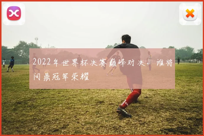 2022年世界杯决赛巅峰对决，谁将问鼎冠军荣耀