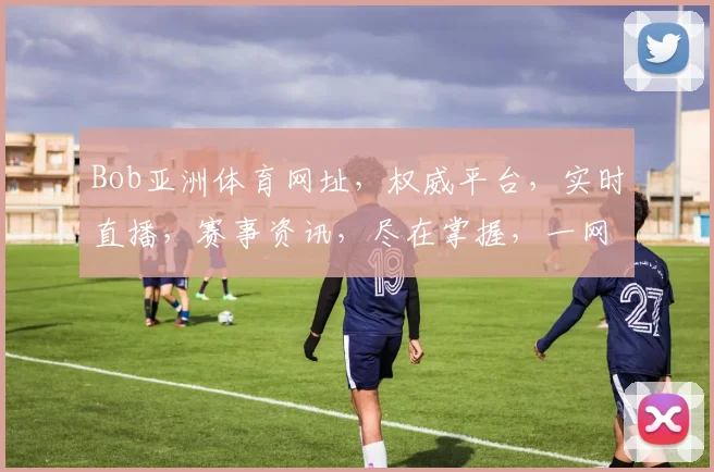 Bob亚洲体育网址，权威平台，实时直播，赛事资讯，尽在掌握，一网打尽