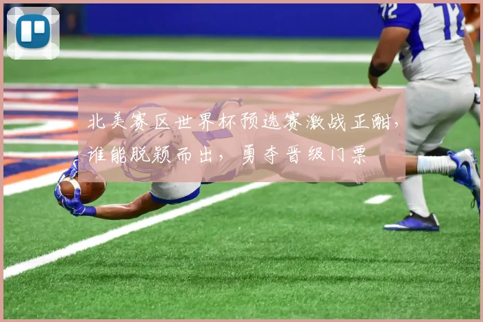 北美赛区世界杯预选赛激战正酣，谁能脱颖而出，勇夺晋级门票