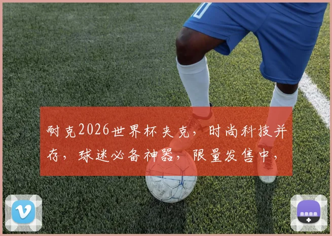耐克2026世界杯夹克，时尚科技并存，球迷必备神器，限量发售中，抢购从速