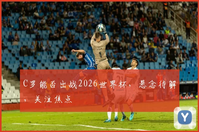 C罗能否出战2026世界杯，悬念待解，关注焦点