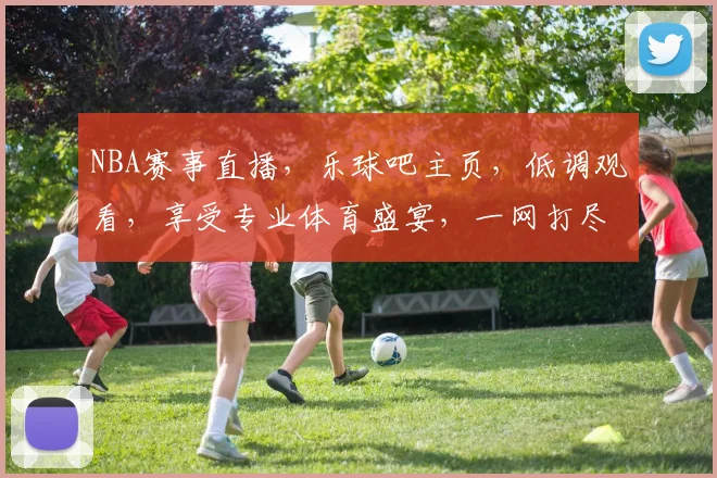 NBA赛事直播，乐球吧主页，低调观看，享受专业体育盛宴，一网打尽