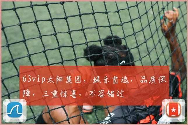 63vip太阳集团，娱乐首选，品质保障，三重惊喜，不容错过