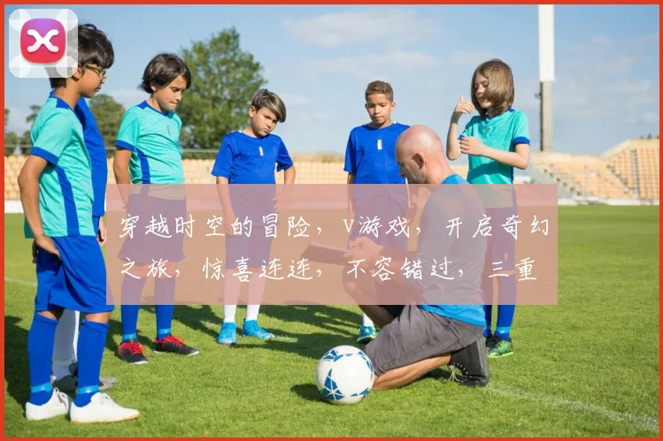 穿越时空的冒险，v游戏，开启奇幻之旅，惊喜连连，不容错过，三重福利等你来